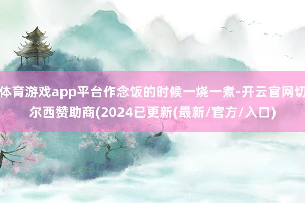 体育游戏app平台作念饭的时候一烧一煮-开云官网切尔西赞助商(2024已更新(最新/官方/入口)