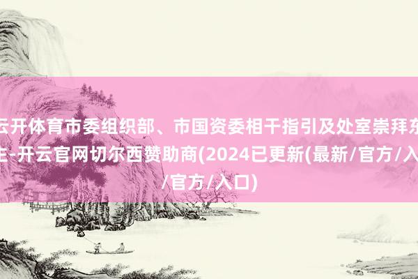 云开体育市委组织部、市国资委相干指引及处室崇拜东谈主-开云官网切尔西赞助商(2024已更新(最新/官方/入口)