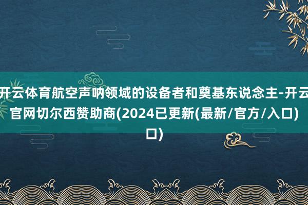 开云体育航空声呐领域的设备者和奠基东说念主-开云官网切尔西赞助商(2024已更新(最新/官方/入口)