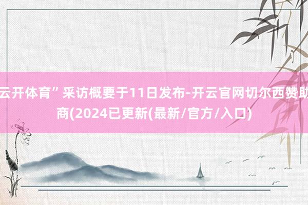 云开体育”采访概要于11日发布-开云官网切尔西赞助商(2024已更新(最新/官方/入口)