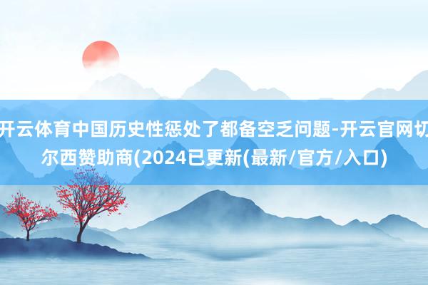 开云体育中国历史性惩处了都备空乏问题-开云官网切尔西赞助商(2024已更新(最新/官方/入口)