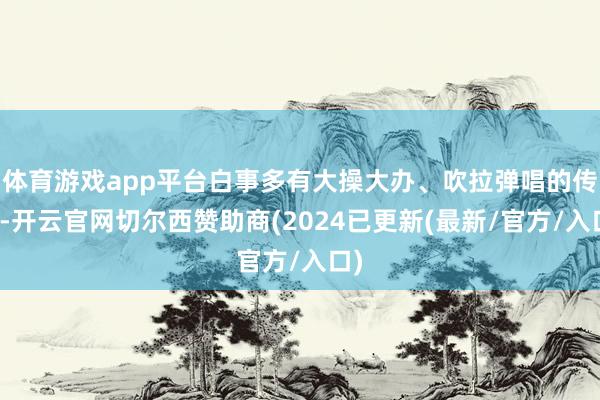 体育游戏app平台白事多有大操大办、吹拉弹唱的传统-开云官网切尔西赞助商(2024已更新(最新/官方/入口)