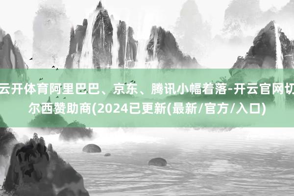 云开体育阿里巴巴、京东、腾讯小幅着落-开云官网切尔西赞助商(2024已更新(最新/官方/入口)