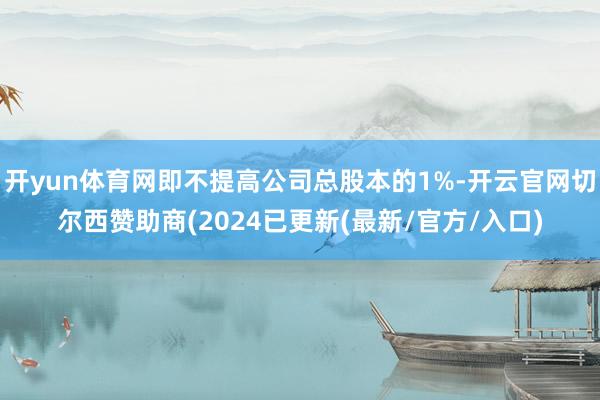 开yun体育网即不提高公司总股本的1%-开云官网切尔西赞助商(2024已更新(最新/官方/入口)