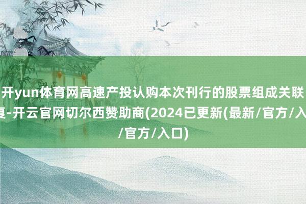 开yun体育网高速产投认购本次刊行的股票组成关联往复-开云官网切尔西赞助商(2024已更新(最新/官方/入口)