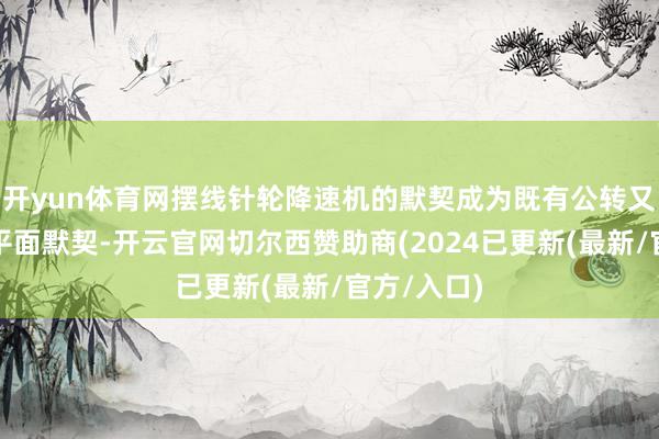 开yun体育网摆线针轮降速机的默契成为既有公转又有自转的平面默契-开云官网切尔西赞助商(2024已更新(最新/官方/入口)