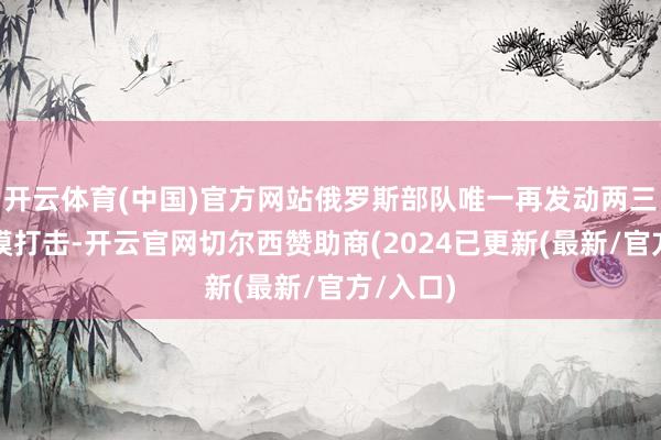 开云体育(中国)官方网站俄罗斯部队唯一再发动两三次大规模打击-开云官网切尔西赞助商(2024已更新(最新/官方/入口)