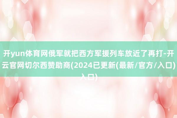 开yun体育网俄军就把西方军援列车放近了再打-开云官网切尔西赞助商(2024已更新(最新/官方/入口)