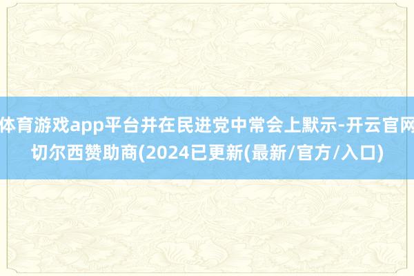 体育游戏app平台并在民进党中常会上默示-开云官网切尔西赞助商(2024已更新(最新/官方/入口)