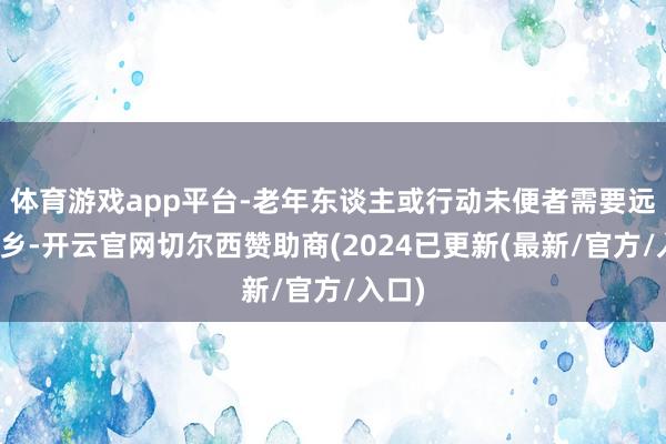 体育游戏app平台-老年东谈主或行动未便者需要远程返乡-开云官网切尔西赞助商(2024已更新(最新/官方/入口)