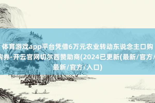 体育游戏app平台凭借6万元农业转动东说念主口购房认购券-开云官网切尔西赞助商(2024已更新(最新/官方/入口)