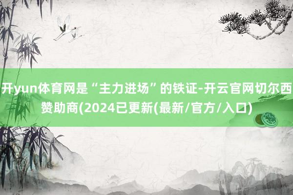 开yun体育网是“主力进场”的铁证-开云官网切尔西赞助商(2024已更新(最新/官方/入口)