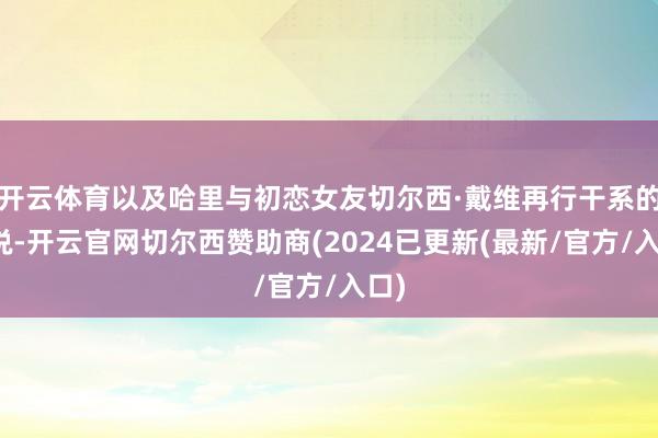 开云体育以及哈里与初恋女友切尔西·戴维再行干系的据说-开云官网切尔西赞助商(2024已更新(最新/官方/入口)