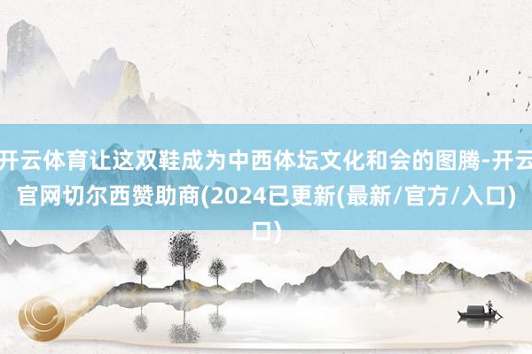 开云体育让这双鞋成为中西体坛文化和会的图腾-开云官网切尔西赞助商(2024已更新(最新/官方/入口)