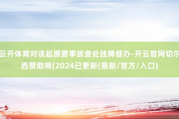 云开体育对该起原要事故查处挂牌督办-开云官网切尔西赞助商(2024已更新(最新/官方/入口)