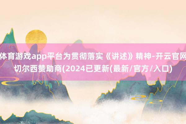 体育游戏app平台为贯彻落实《讲述》精神-开云官网切尔西赞助商(2024已更新(最新/官方/入口)