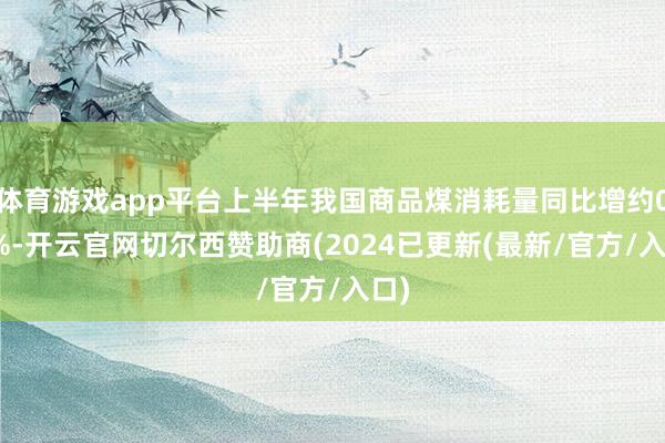 体育游戏app平台上半年我国商品煤消耗量同比增约0.4%-开云官网切尔西赞助商(2024已更新(最新/官方/入口)