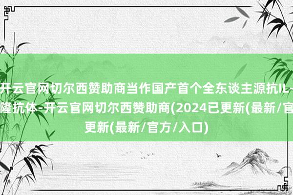 开云官网切尔西赞助商当作国产首个全东谈主源抗IL-17A单克隆抗体-开云官网切尔西赞助商(2024已更新(最新/官方/入口)