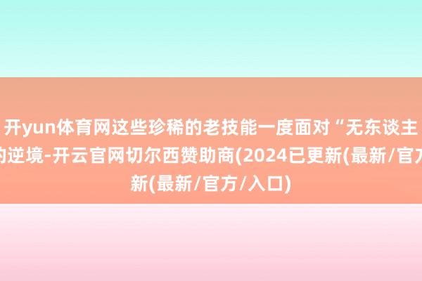 开yun体育网这些珍稀的老技能一度面对“无东谈主问津”的逆境-开云官网切尔西赞助商(2024已更新(最新/官方/入口)