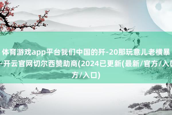 体育游戏app平台我们中国的歼-20那玩意儿老横暴了-开云官网切尔西赞助商(2024已更新(最新/官方/入口)