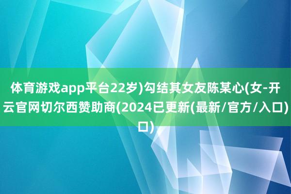 体育游戏app平台22岁)勾结其女友陈某心(女-开云官网切尔西赞助商(2024已更新(最新/官方/入口)