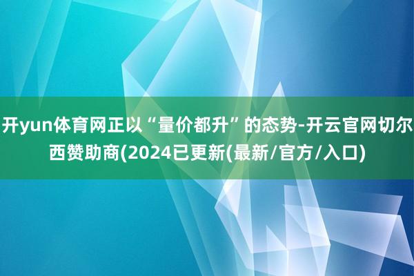 开yun体育网正以“量价都升”的态势-开云官网切尔西赞助商(2024已更新(最新/官方/入口)