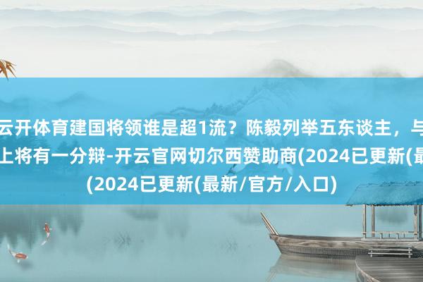 云开体育建国将领谁是超1流？陈毅列举五东谈主，与民间评比的5虎上将有一分辩-开云官网切尔西赞助商(2024已更新(最新/官方/入口)