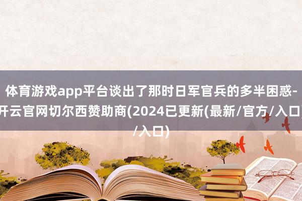 体育游戏app平台谈出了那时日军官兵的多半困惑-开云官网切尔西赞助商(2024已更新(最新/官方/入口)