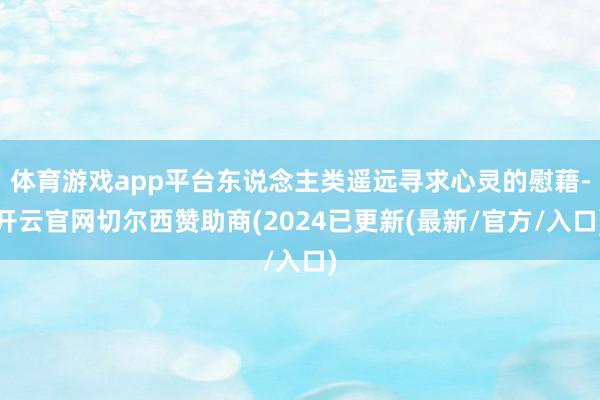 体育游戏app平台东说念主类遥远寻求心灵的慰藉-开云官网切尔西赞助商(2024已更新(最新/官方/入口)