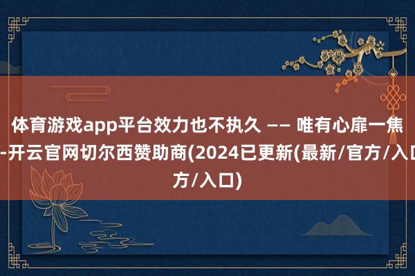 体育游戏app平台效力也不执久 —— 唯有心扉一焦炙-开云官网切尔西赞助商(2024已更新(最新/官方/入口)