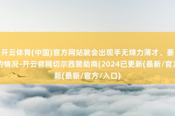 开云体育(中国)官方网站就会出现手无绵力薄才、萎缩无须的情况-开云官网切尔西赞助商(2024已更新(最新/官方/入口)
