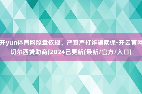开yun体育网照章依规、严查严打诈骗欺保-开云官网切尔西赞助商(2024已更新(最新/官方/入口)