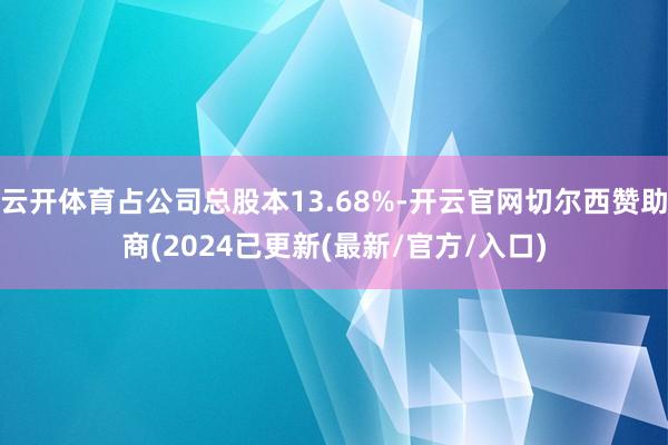 云开体育占公司总股本13.68%-开云官网切尔西赞助商(2024已更新(最新/官方/入口)