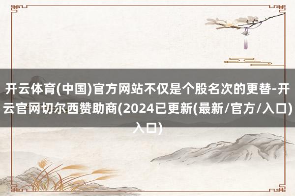 开云体育(中国)官方网站不仅是个股名次的更替-开云官网切尔西赞助商(2024已更新(最新/官方/入口)