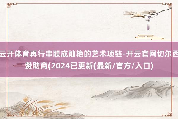 云开体育再行串联成灿艳的艺术项链-开云官网切尔西赞助商(2024已更新(最新/官方/入口)