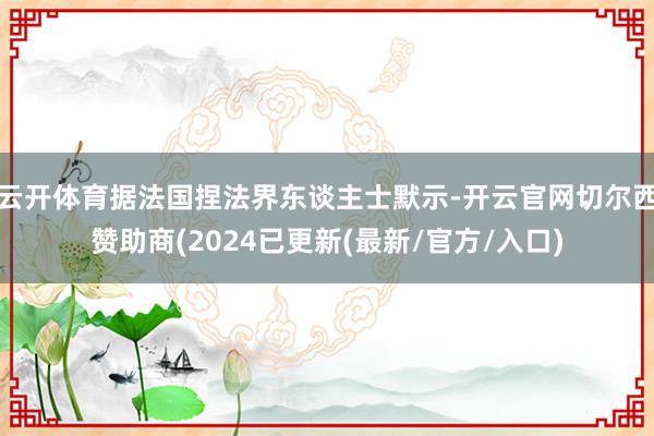 云开体育据法国捏法界东谈主士默示-开云官网切尔西赞助商(2024已更新(最新/官方/入口)