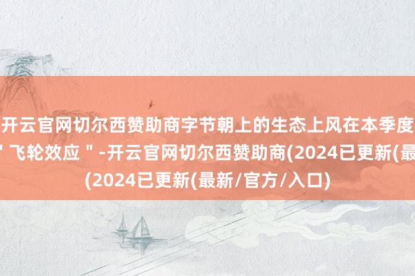 开云官网切尔西赞助商字节朝上的生态上风在本季度展现了建壮的＂飞轮效应＂-开云官网切尔西赞助商(2024已更新(最新/官方/入口)