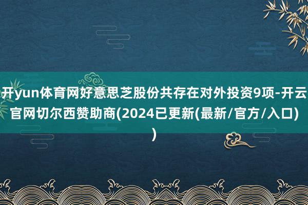 开yun体育网好意思芝股份共存在对外投资9项-开云官网切尔西赞助商(2024已更新(最新/官方/入口)