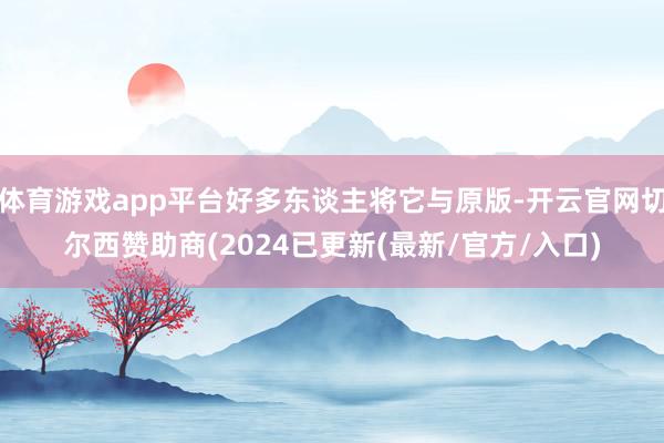 体育游戏app平台好多东谈主将它与原版-开云官网切尔西赞助商(2024已更新(最新/官方/入口)