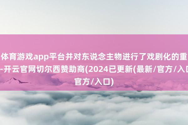 体育游戏app平台并对东说念主物进行了戏剧化的重塑-开云官网切尔西赞助商(2024已更新(最新/官方/入口)