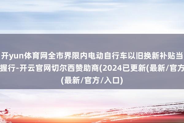 开yun体育网全市界限内电动自行车以旧换新补贴当作暂停握行-开云官网切尔西赞助商(2024已更新(最新/官方/入口)