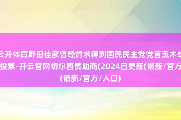 云开体育野田佳彦曾经肯求得到国民民主党党首玉木雄一郎的投票-开云官网切尔西赞助商(2024已更新(最新/官方/入口)