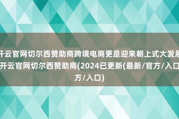 开云官网切尔西赞助商跨境电商更是迎来朝上式大发展-开云官网切尔西赞助商(2024已更新(最新/官方/入口)