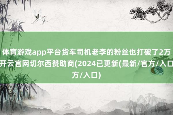 体育游戏app平台货车司机老李的粉丝也打破了2万-开云官网切尔西赞助商(2024已更新(最新/官方/入口)