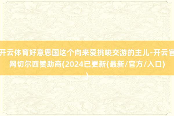 开云体育好意思国这个向来爱挑唆交游的主儿-开云官网切尔西赞助商(2024已更新(最新/官方/入口)