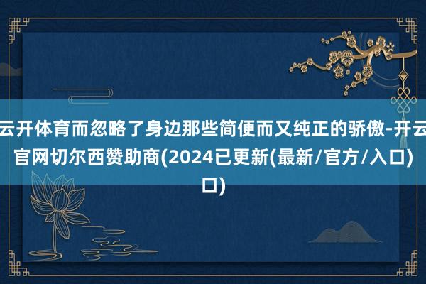 云开体育而忽略了身边那些简便而又纯正的骄傲-开云官网切尔西赞助商(2024已更新(最新/官方/入口)