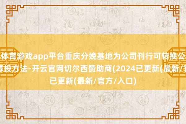 体育游戏app平台重庆分娩基地为公司刊行可转换公司债券的募投方法-开云官网切尔西赞助商(2024已更新(最新/官方/入口)