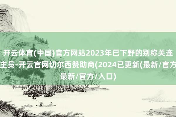 开云体育(中国)官方网站2023年已下野的别称关连东说念主员-开云官网切尔西赞助商(2024已更新(最新/官方/入口)