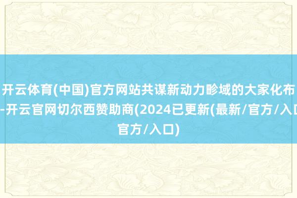 开云体育(中国)官方网站共谋新动力畛域的大家化布局-开云官网切尔西赞助商(2024已更新(最新/官方/入口)