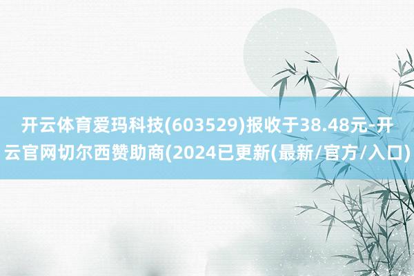 开云体育爱玛科技(603529)报收于38.48元-开云官网切尔西赞助商(2024已更新(最新/官方/入口)